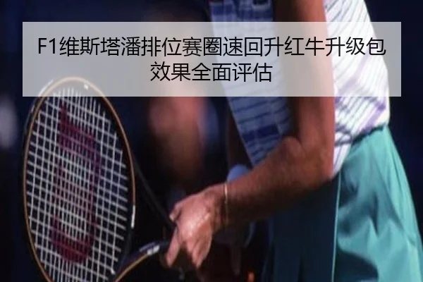 F1维斯塔潘排位赛圈速回升红牛升级包效果全面评估